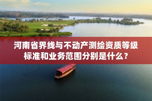 河南省界线与不动产测绘资质等级标准和业务范围分别是什么?