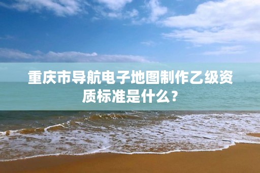 重庆市导航电子地图制作乙级资质标准是什么?