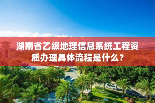 湖南省乙级地理信息系统工程资质办理具体流程是什么?