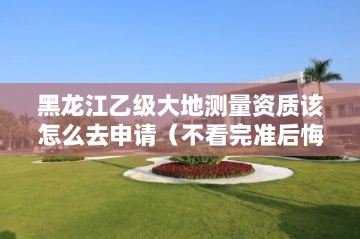 黑龙江乙级大地测量资质该怎么去申请（不看完准后悔）