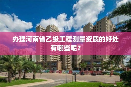 办理河南省乙级工程测量资质的好处有哪些呢？