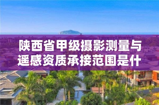 陕西省甲级摄影测量与遥感资质承接范围是什么？