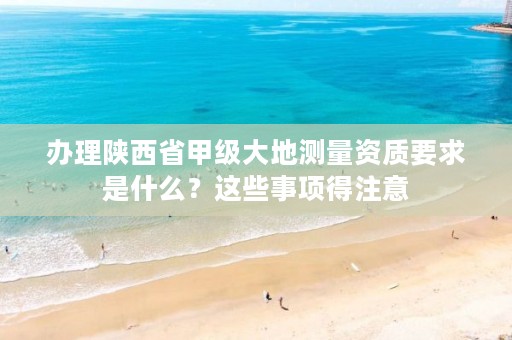 办理陕西省甲级大地测量资质要求是什么?这些事项得注意