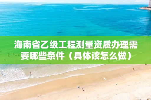 海南省乙级工程测量资质办理需要哪些条件（具体该怎么做）