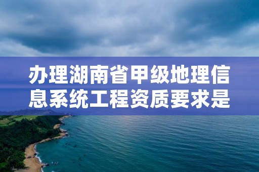 办理湖南省甲级地理信息系统工程资质要求是什么？