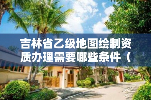 吉林省乙级地图绘制资质办理需要哪些条件（具体该怎么做）