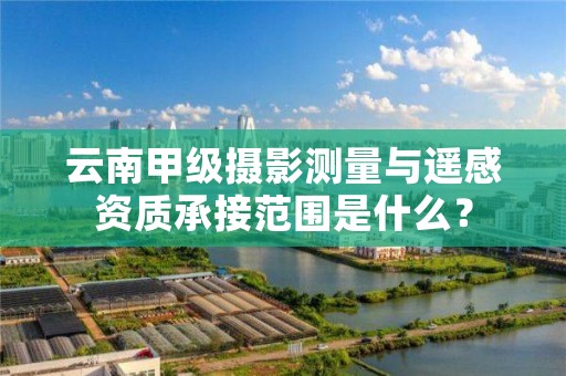 云南甲级摄影测量与遥感资质承接范围是什么?