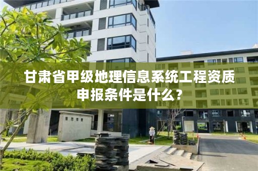 甘肃省甲级地理信息系统工程资质申报条件是什么？