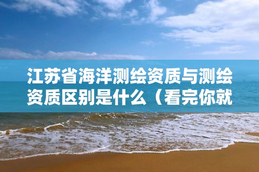 江苏省海洋测绘资质与测绘资质区别是什么（看完你就明白了）
