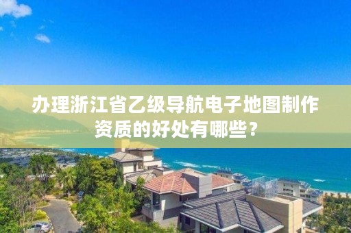 办理浙江省乙级导航电子地图制作资质的好处有哪些？