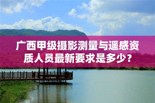 广西甲级摄影测量与遥感资质人员最新要求是多少?
