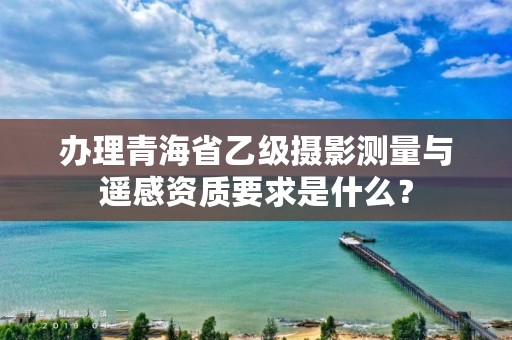 办理青海省乙级摄影测量与遥感资质要求是什么？