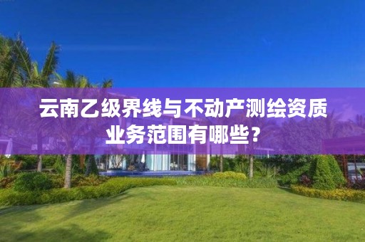 云南乙级界线与不动产测绘资质业务范围有哪些?