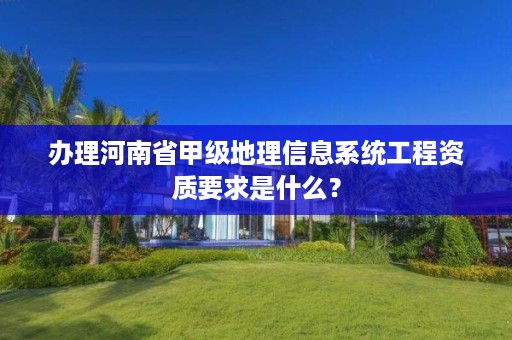 办理河南省甲级地理信息系统工程资质要求是什么?
