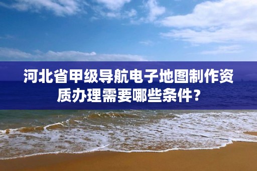 河北省甲级导航电子地图制作资质办理需要哪些条件？