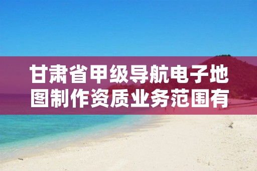 甘肃省甲级导航电子地图制作资质业务范围有哪些?