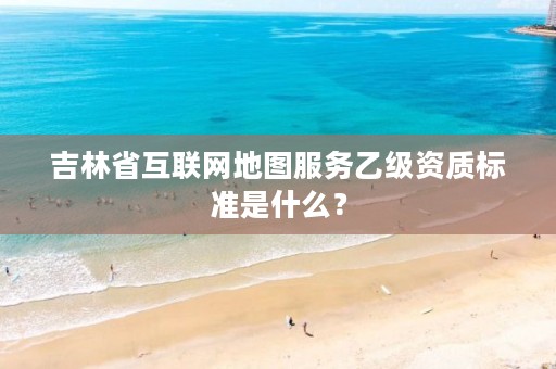 吉林省互联网地图服务乙级资质标准是什么？