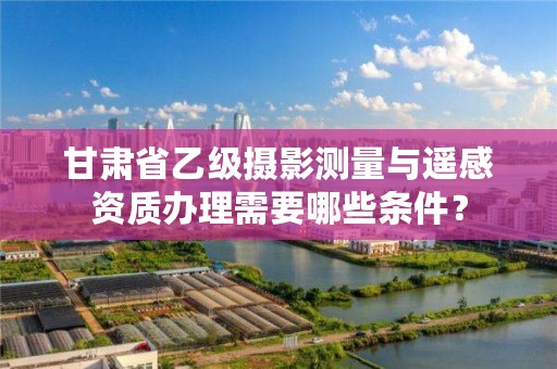 甘肃省乙级摄影测量与遥感资质办理需要哪些条件?