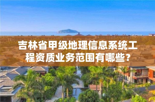吉林省甲级地理信息系统工程资质业务范围有哪些？