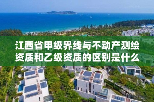 江西省甲级界线与不动产测绘资质和乙级资质的区别是什么?