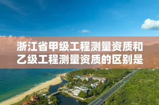 浙江省甲级工程测量资质和乙级工程测量资质的区别是什么?