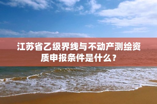 江苏省乙级界线与不动产测绘资质申报条件是什么?