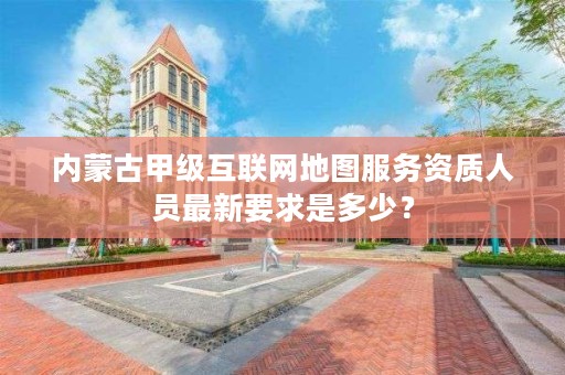 内蒙古甲级互联网地图服务资质人员最新要求是多少？