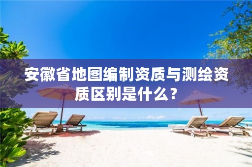 安徽省地图编制资质与测绘资质区别是什么？