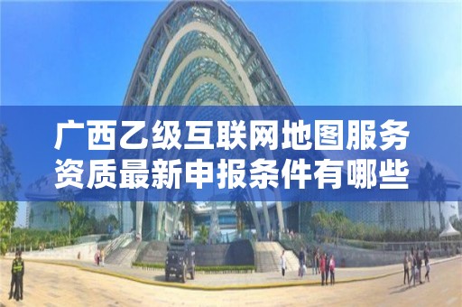 广西乙级互联网地图服务资质最新申报条件有哪些呢？