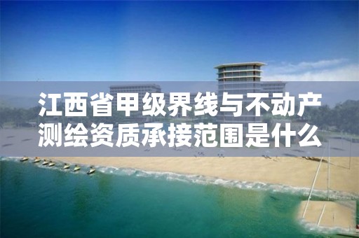 江西省甲级界线与不动产测绘资质承接范围是什么?