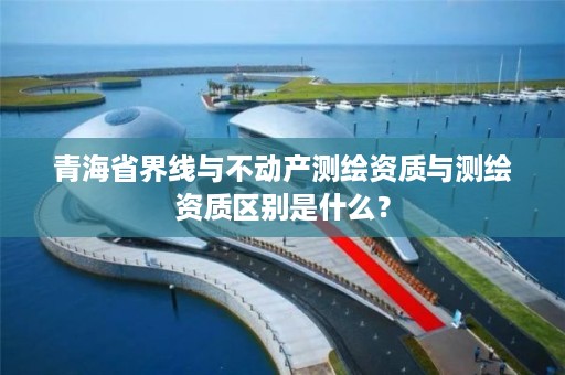 青海省界线与不动产测绘资质与测绘资质区别是什么？