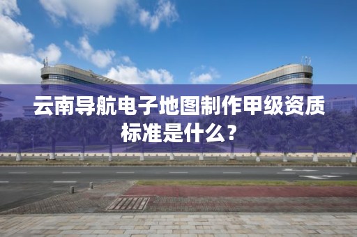 云南导航电子地图制作甲级资质标准是什么?