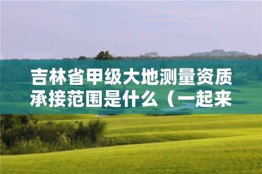 吉林省甲级大地测量资质承接范围是什么（一起来看看吧）