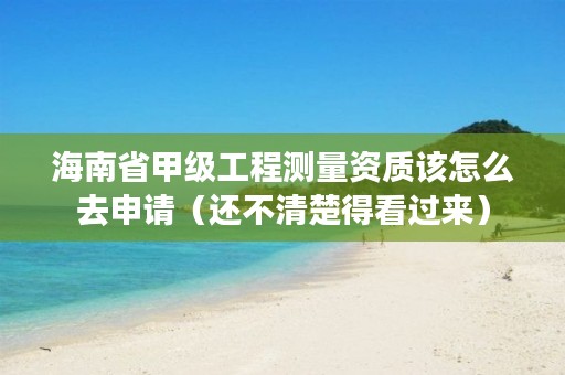 海南省甲级工程测量资质该怎么去申请（还不清楚得看过来）