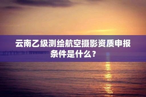 云南乙级测绘航空摄影资质申报条件是什么？