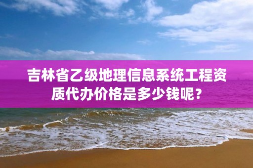 吉林省乙级地理信息系统工程资质代办价格是多少钱呢？