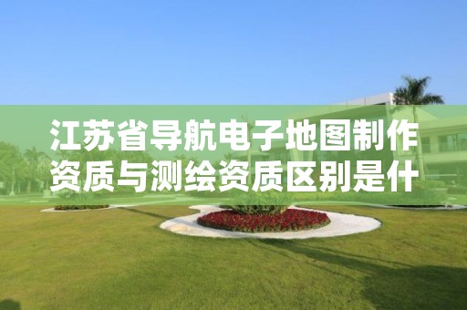 江苏省导航电子地图制作资质与测绘资质区别是什么?