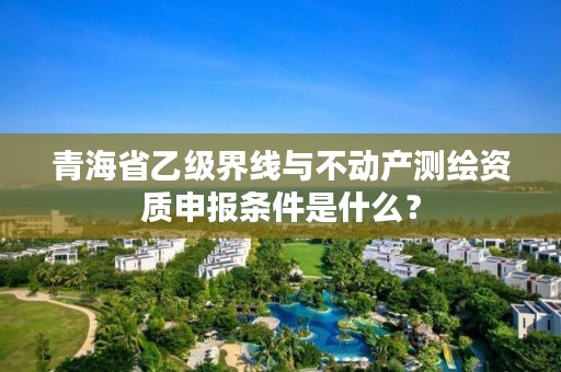 青海省乙级界线与不动产测绘资质申报条件是什么？
