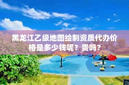 黑龙江乙级地图绘制资质代办价格是多少钱呢?贵吗?