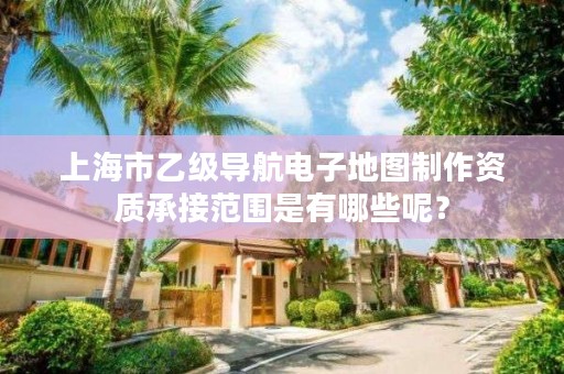 上海市乙级导航电子地图制作资质承接范围是有哪些呢?