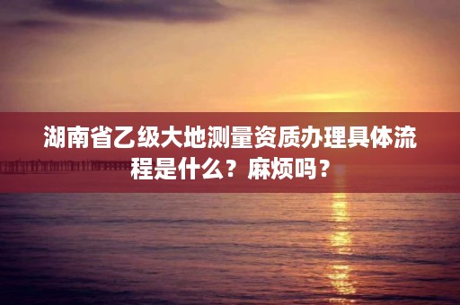 湖南省乙级大地测量资质办理具体流程是什么?麻烦吗?