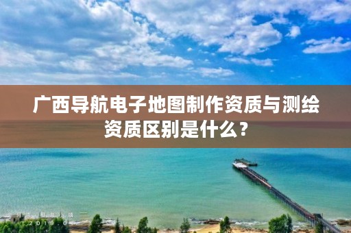 广西导航电子地图制作资质与测绘资质区别是什么?