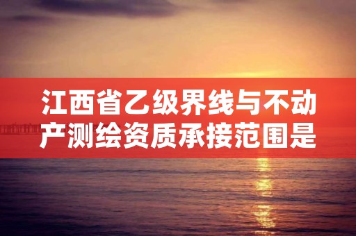 江西省乙级界线与不动产测绘资质承接范围是有哪些？
