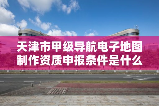 天津市甲级导航电子地图制作资质申报条件是什么？