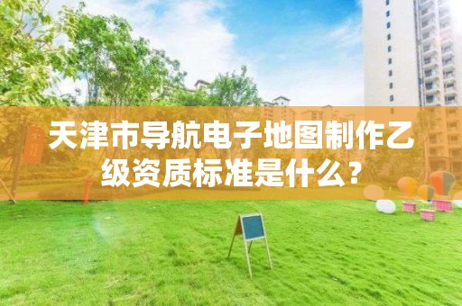 天津市导航电子地图制作乙级资质标准是什么?