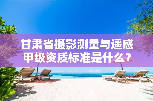 甘肃省摄影测量与遥感甲级资质标准是什么?