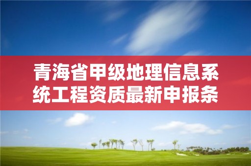 青海省甲级地理信息系统工程资质最新申报条件有哪些？