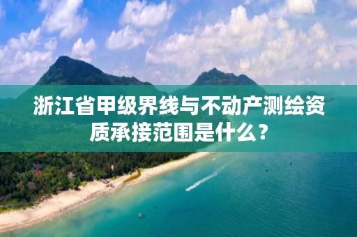 浙江省甲级界线与不动产测绘资质承接范围是什么?