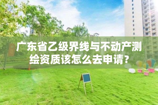 广东省乙级界线与不动产测绘资质该怎么去申请?
