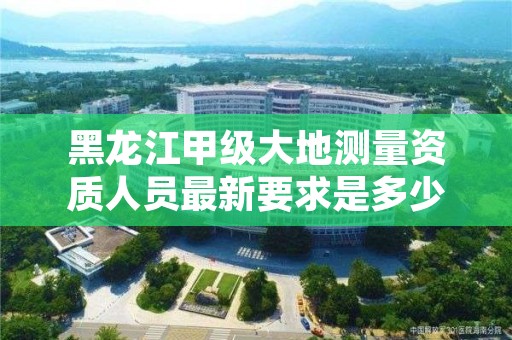 黑龙江甲级大地测量资质人员最新要求是多少?